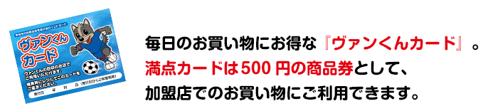 毎日のお買い物にお得な『ヴァンくんカード』。満点カードは 500 円の商品券として、加盟店でのお買い物にご利用できます。