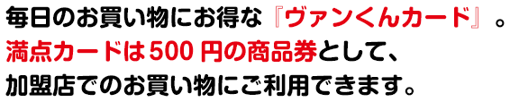 毎日のお買い物にお得な『ヴァンくんカード』。満点カードは 500 円の商品券として、加盟店でのお買い物にご利用できます。